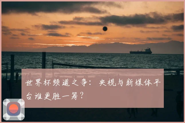 世界杯频道之争:央视与新媒体平台谁更胜一筹?