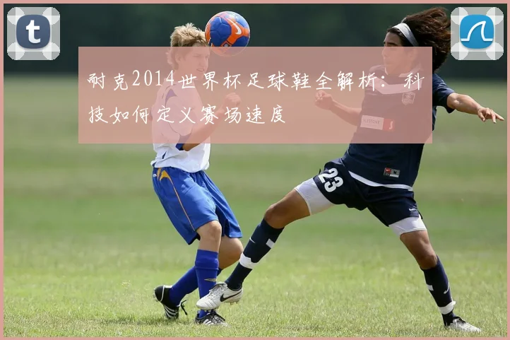 耐克2014世界杯足球鞋全解析:科技如何定义赛场速度