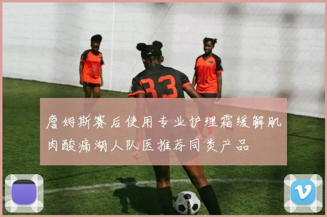 詹姆斯赛后使用专业护理霜缓解肌肉酸痛湖人队医推荐同类产品