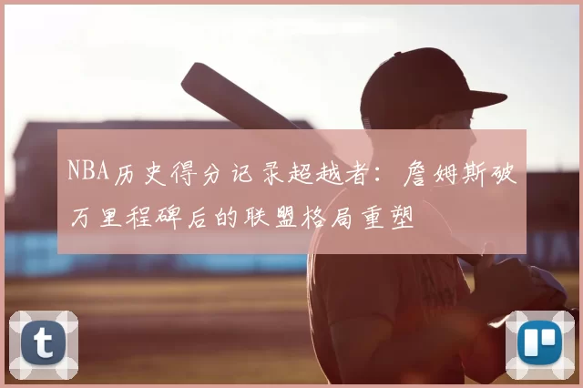 NBA历史得分记录超越者：詹姆斯破万里程碑后的联盟格局重塑