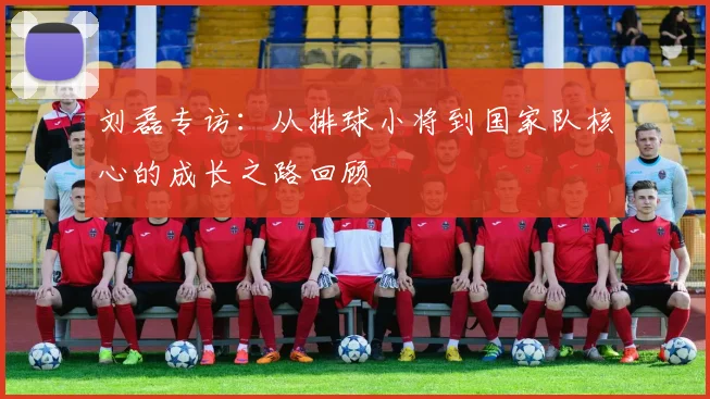 刘磊专访:从排球小将到国家队核心的成长之路回顾