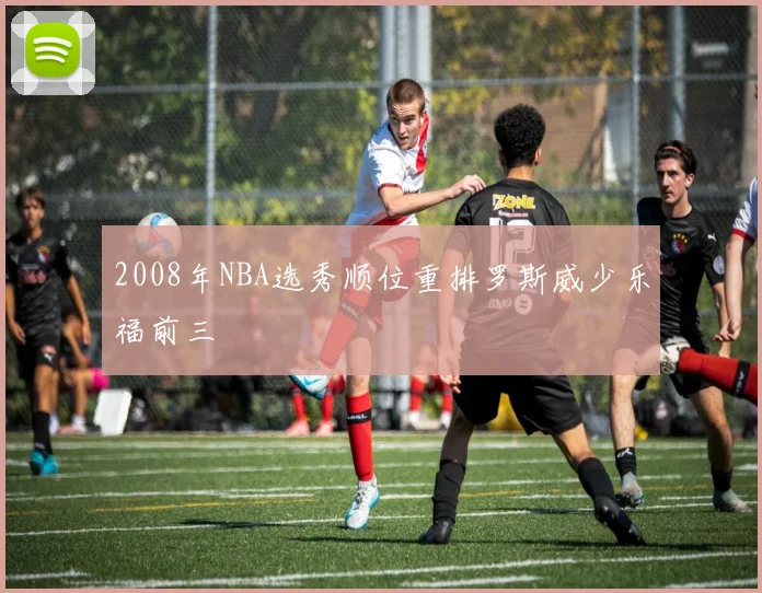 2008年NBA选秀顺位重排罗斯威少乐福前三