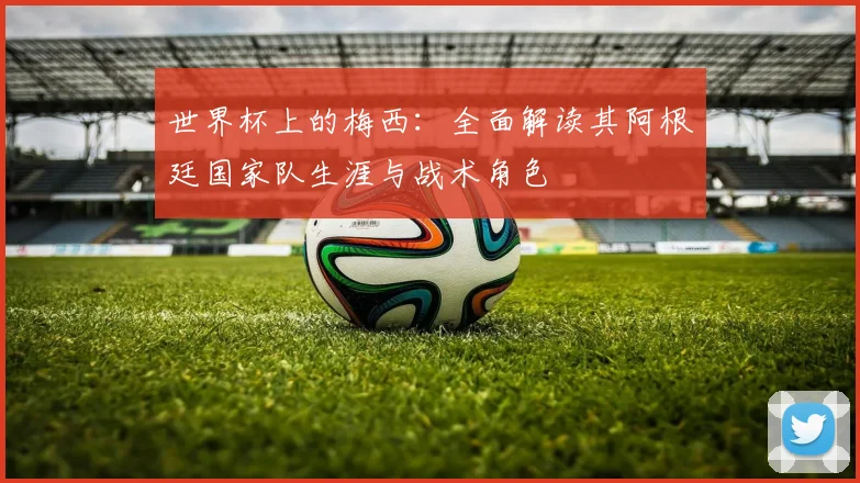 世界杯上的梅西:全面解读其阿根廷国家队生涯与战术角色