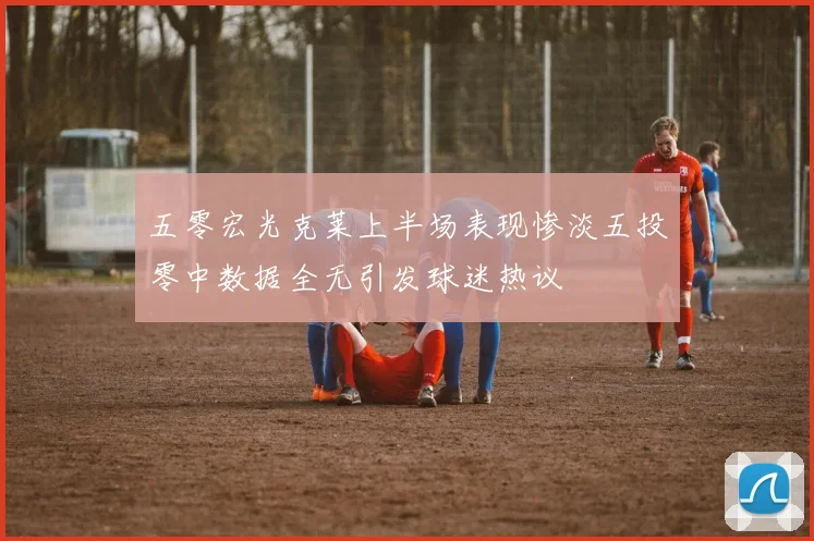 五零宏光克莱上半场表现惨淡五投零中数据全无引发球迷热议