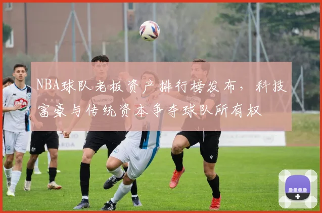 NBA球队老板资产排行榜发布，科技富豪与传统资本争夺球队所有权