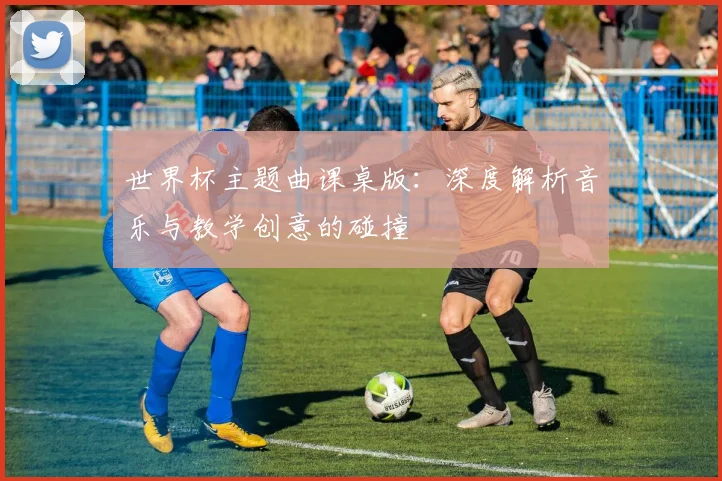 世界杯主题曲课桌版：深度解析音乐与教学创意的碰撞