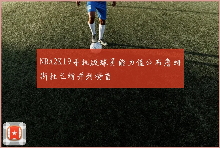 NBA2K19手机版球员能力值公布詹姆斯杜兰特并列榜首