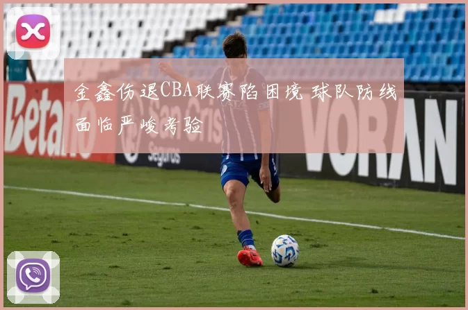 金鑫伤退CBA联赛陷困境 球队防线面临严峻考验