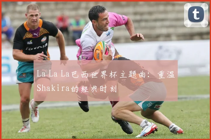 La La La巴西世界杯主题曲：重温Shakira的经典时刻