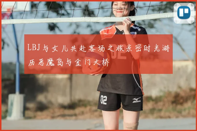 LBJ与女儿共赴客场之旅亲密时光游历恶魔岛与金门大桥
