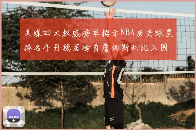 美媒四大权威榜单揭示NBA历史球星排名乔丹稳居榜首詹姆斯科比入围前十