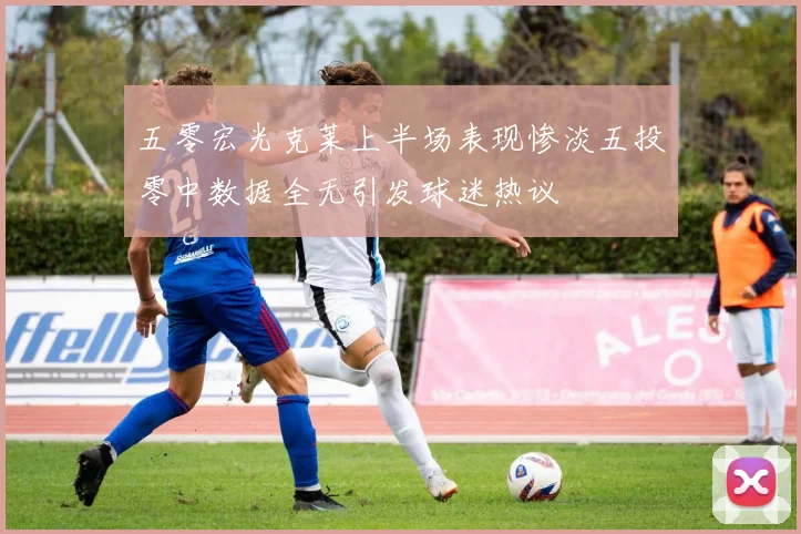 五零宏光克莱上半场表现惨淡五投零中数据全无引发球迷热议