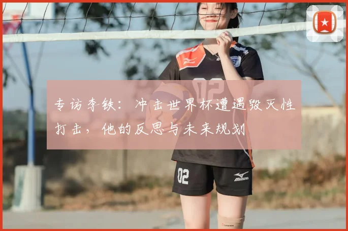 专访李铁：冲击世界杯遭遇毁灭性打击，他的反思与未来规划